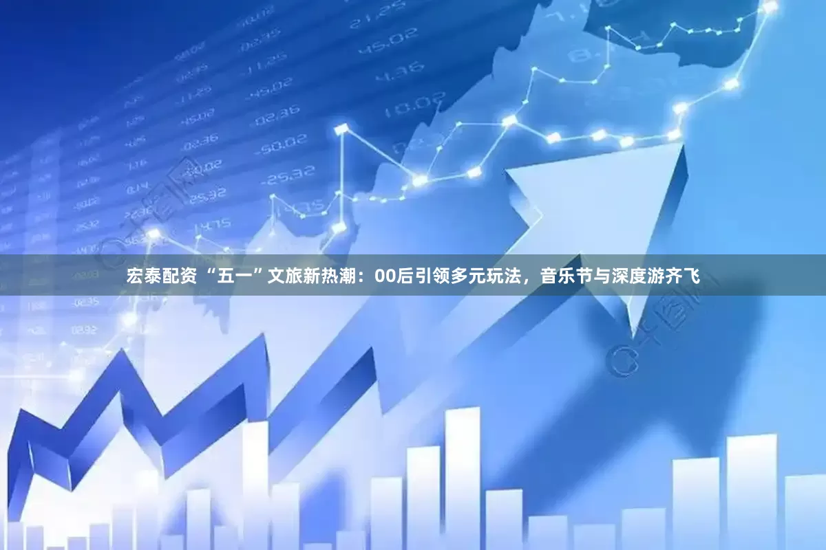 宏泰配资 “五一”文旅新热潮：00后引领多元玩法，音乐节与深度游齐飞