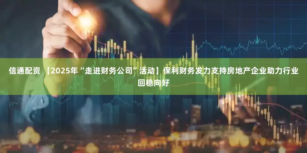信通配资 【2025年“走进财务公司”活动】保利财务发力支持房地产企业助力行业回稳向好