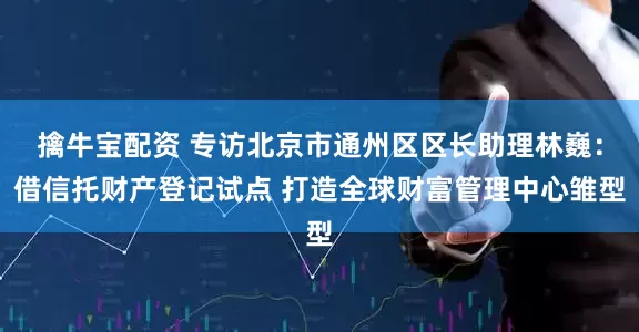 擒牛宝配资 专访北京市通州区区长助理林巍：借信托财产登记试点 打造全球财富管理中心雏型
