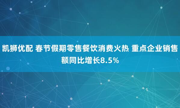 凯狮优配 春节假期零售餐饮消费火热 重点企业销售额同比增长8.5%