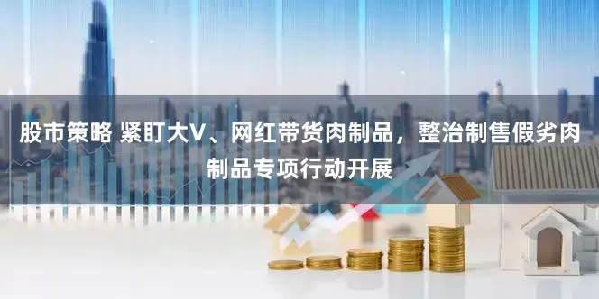 股市策略 紧盯大V、网红带货肉制品，整治制售假劣肉制品专项行动开展