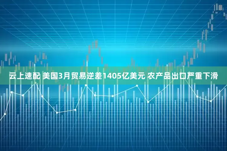 云上速配 美国3月贸易逆差1405亿美元 农产品出口严重下滑