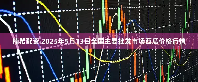 楠希配资 2025年5月13日全国主要批发市场西瓜价格行情