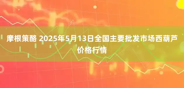 摩根策酪 2025年5月13日全国主要批发市场西葫芦价格行情