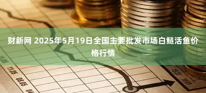 财新网 2025年5月19日全国主要批发市场白鲢活鱼价格行情