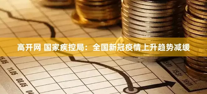 高开网 国家疾控局：全国新冠疫情上升趋势减缓