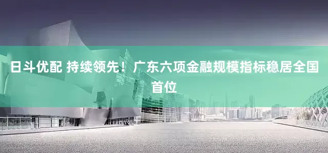 日斗优配 持续领先！广东六项金融规模指标稳居全国首位