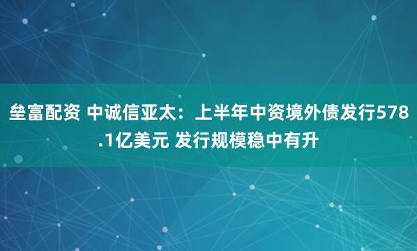 垒富配资 中诚信亚太：上半年中资境外债发行578.1亿美元 发行规模稳中有升