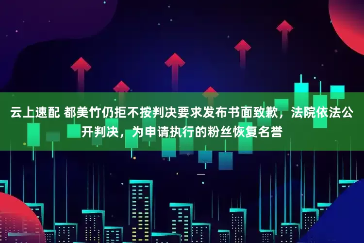 云上速配 都美竹仍拒不按判决要求发布书面致歉，法院依法公开判决，为申请执行的粉丝恢复名誉