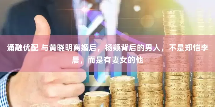 涌融优配 与黄晓明离婚后，杨颖背后的男人，不是郑恺李晨，而是有妻女的他