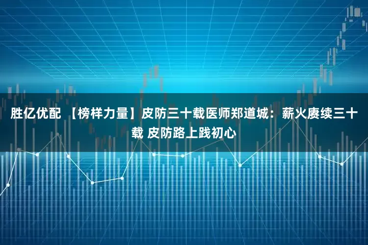 胜亿优配 【榜样力量】皮防三十载医师郑道城:薪火赓续三十载 皮防路上践初心
