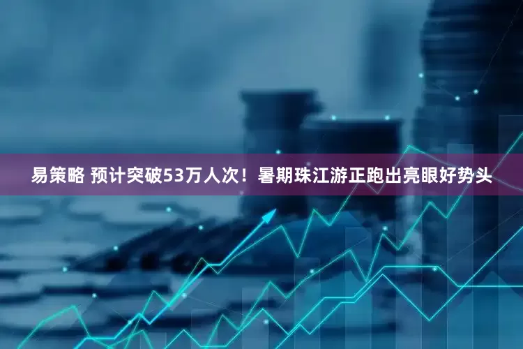 易策略 预计突破53万人次!暑期珠江游正跑出亮眼好势头