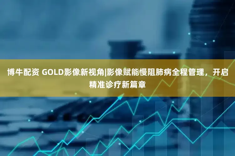 博牛配资 GOLD影像新视角|影像赋能慢阻肺病全程管理，开启精准诊疗新篇章