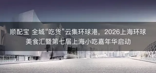顺配宝 全城“吃货”云集环球港，2026上海环球美食汇暨第七届上海小吃嘉年华启动